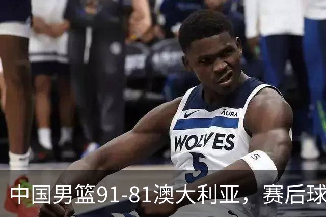 中国男篮91-81澳大利亚，赛后球员表现评分：3满分4优秀 2及格